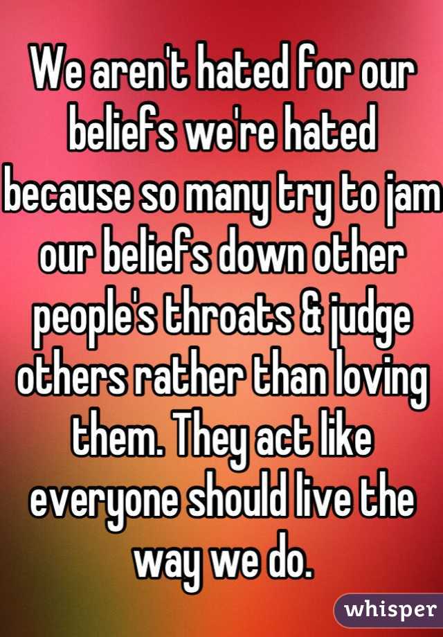 We aren't hated for our beliefs we're hated because so many try to jam our beliefs down other people's throats & judge others rather than loving them. They act like everyone should live the way we do.