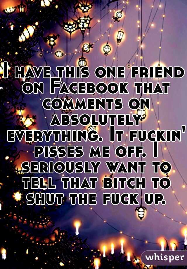 I have this one friend on Facebook that comments on absolutely everything. It fuckin' pisses me off. I seriously want to tell that bitch to shut the fuck up.