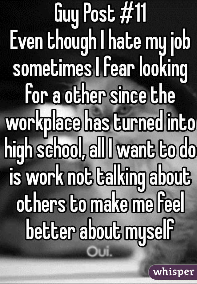 Guy Post #11
Even though I hate my job sometimes I fear looking for a other since the workplace has turned into high school, all I want to do is work not talking about others to make me feel better about myself 