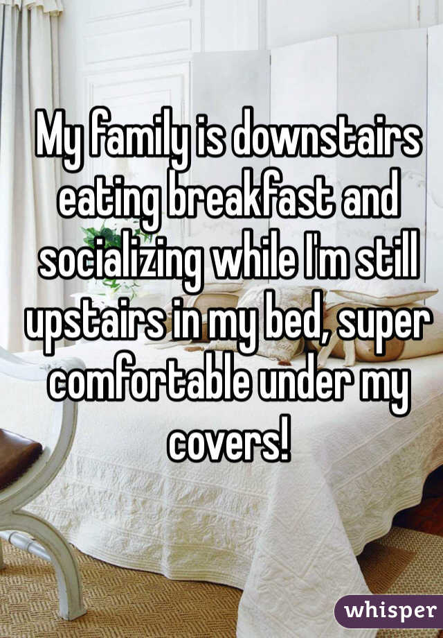 My family is downstairs eating breakfast and socializing while I'm still upstairs in my bed, super comfortable under my covers!