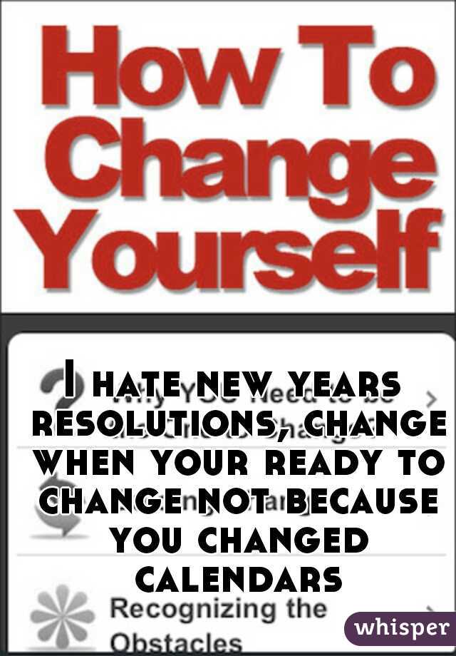 I hate new years resolutions, change when your ready to change not because you changed calendars