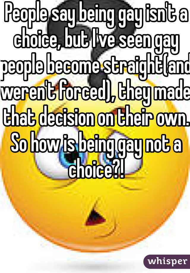 People say being gay isn't a choice, but I've seen gay people become straight(and weren't forced), they made that decision on their own. So how is being gay not a choice?!