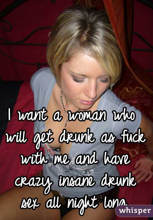 I want a woman who will get drunk as fuck with me and have crazy insane drunk sex all night long.