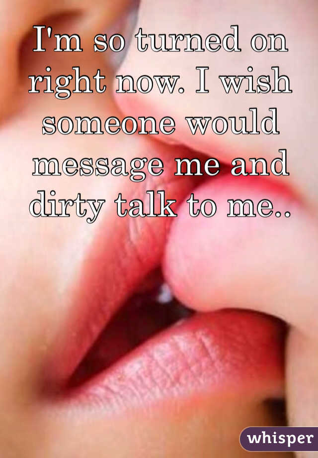 I'm so turned on right now. I wish someone would message me and dirty talk to me..