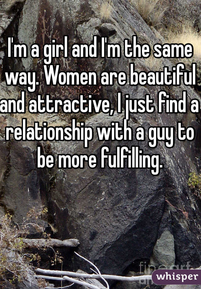 I'm a girl and I'm the same way. Women are beautiful and attractive, I just find a relationship with a guy to be more fulfilling.