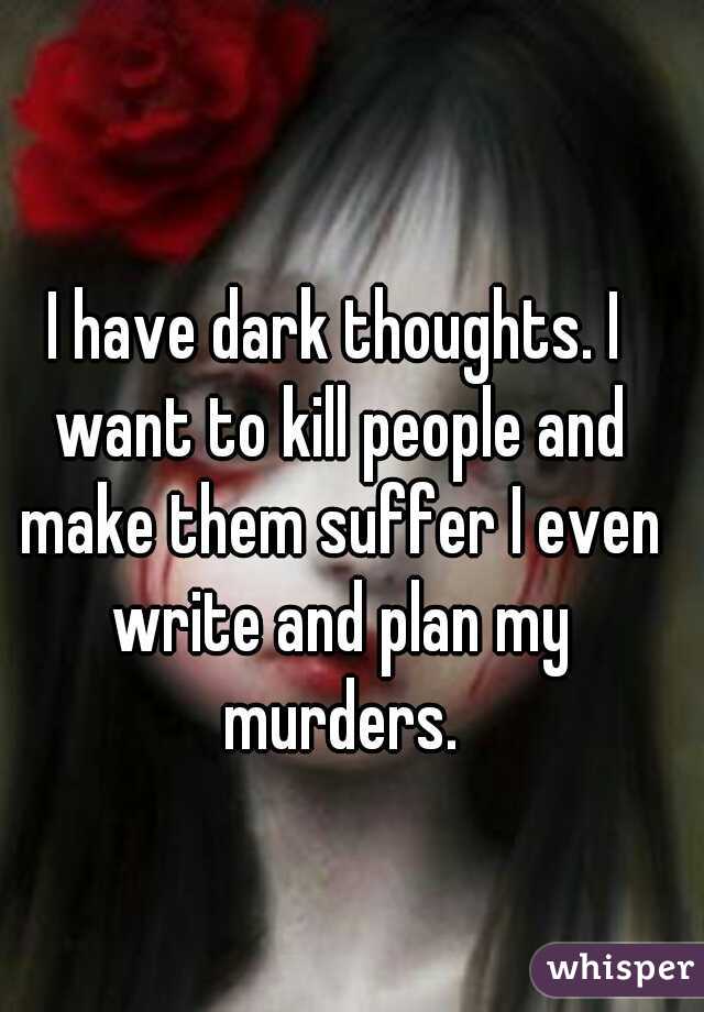 I have dark thoughts. I want to kill people and make them suffer I even write and plan my murders.