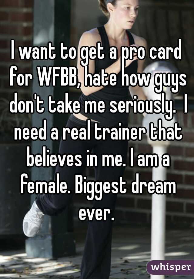 I want to get a pro card for WFBB, hate how guys don't take me seriously.  I need a real trainer that believes in me. I am a female. Biggest dream ever. 