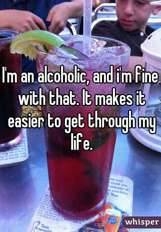 I'm an alcoholic, and i'm fine with that. It makes it easier to get through my life.