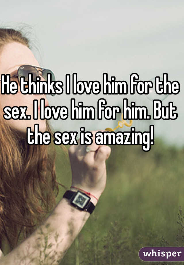 He thinks I love him for the sex. I love him for him. But the sex is amazing!