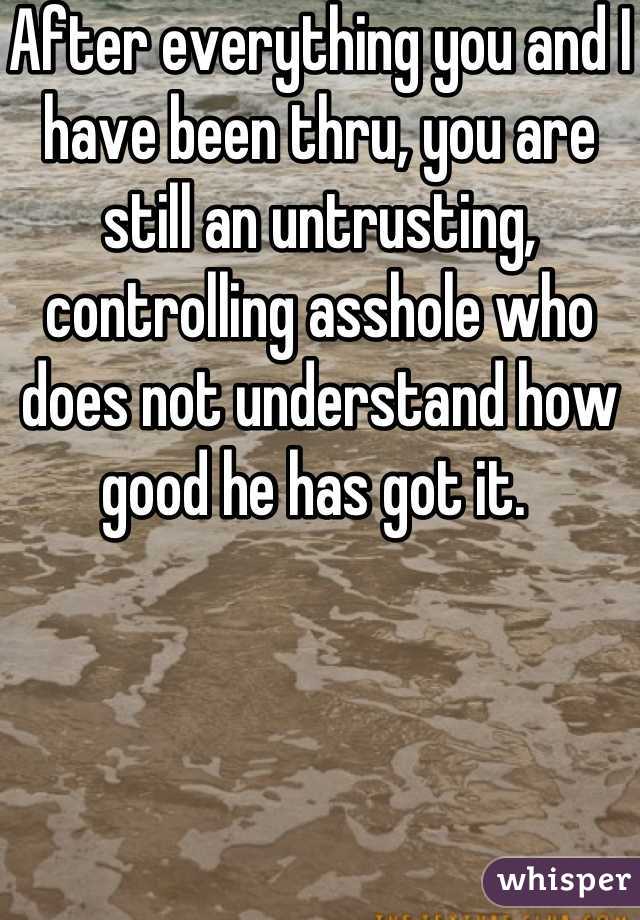 After everything you and I have been thru, you are still an untrusting, controlling asshole who does not understand how good he has got it. 