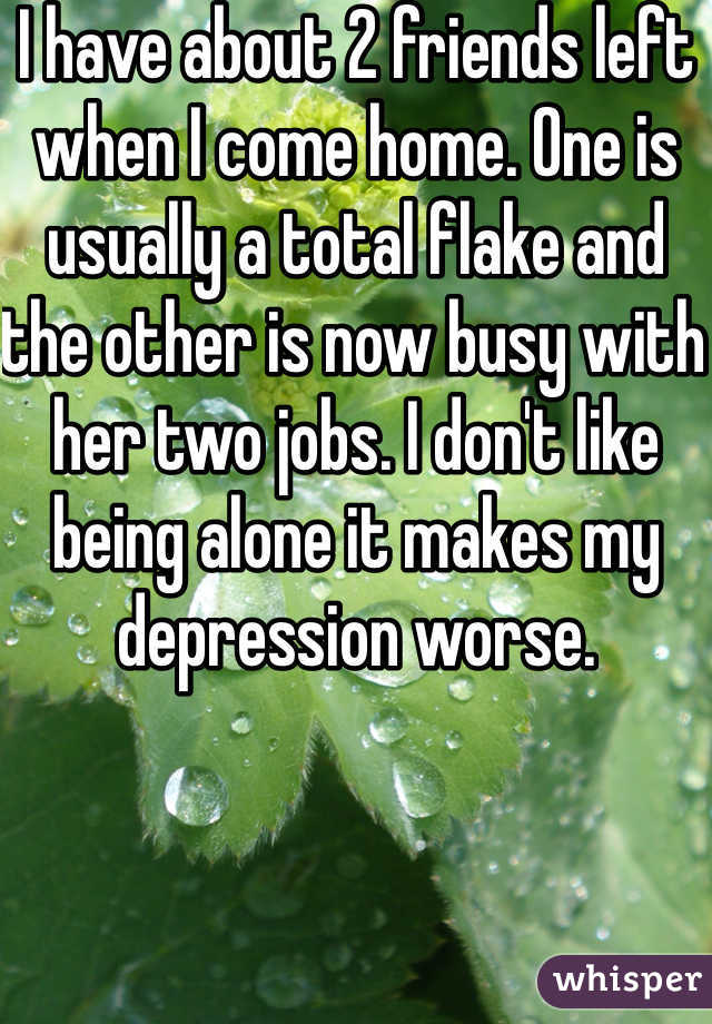 I have about 2 friends left when I come home. One is usually a total flake and the other is now busy with her two jobs. I don't like being alone it makes my depression worse.