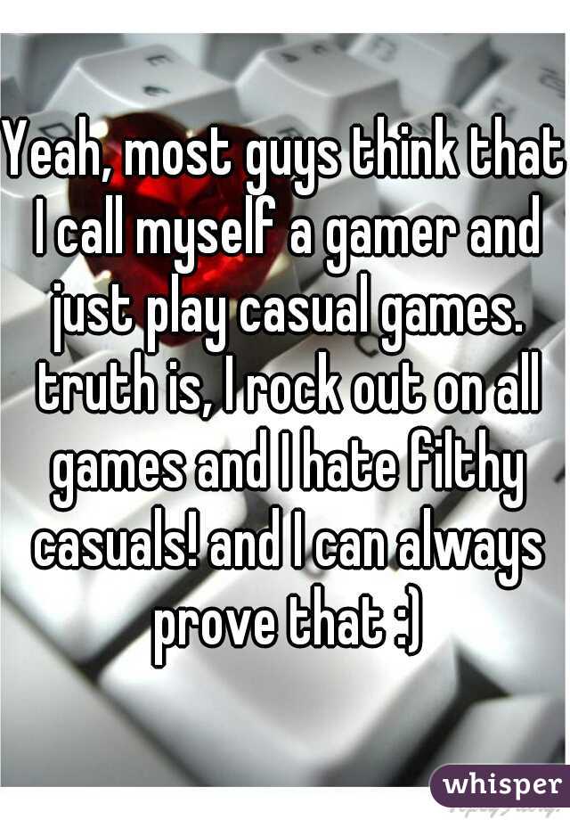 Yeah, most guys think that I call myself a gamer and just play casual games. truth is, I rock out on all games and I hate filthy casuals! and I can always prove that :)