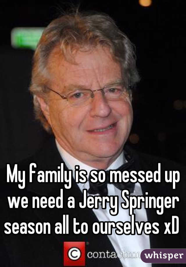 My family is so messed up we need a Jerry Springer season all to ourselves xD 
