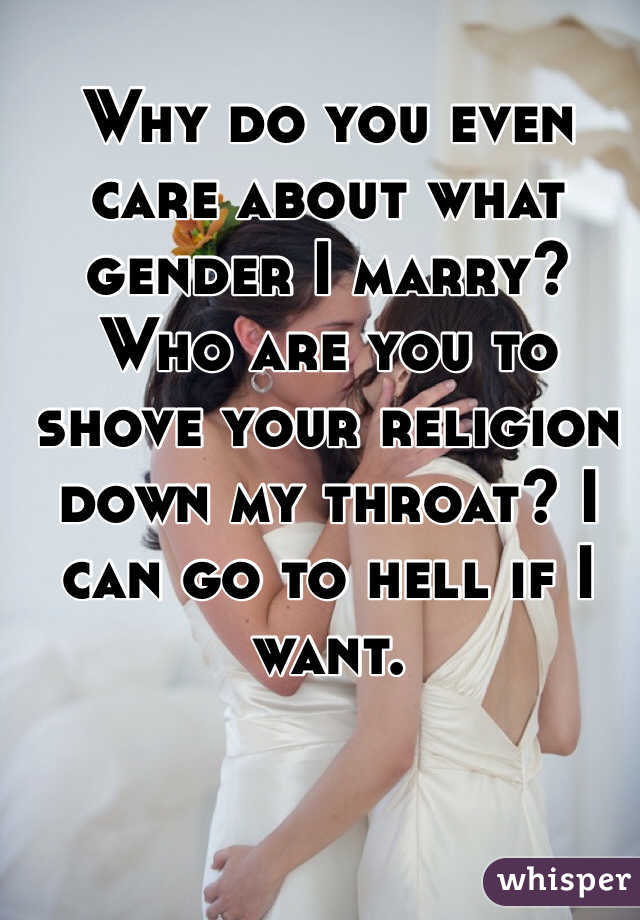 Why do you even care about what gender I marry? Who are you to shove your religion down my throat? I can go to hell if I want.