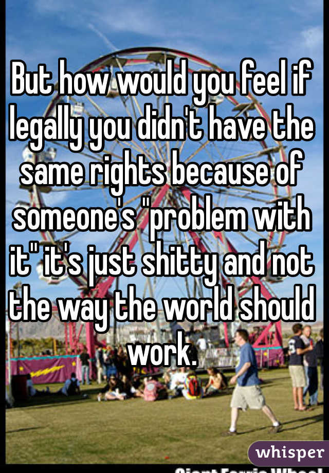 But how would you feel if legally you didn't have the same rights because of someone's "problem with it" it's just shitty and not the way the world should work. 