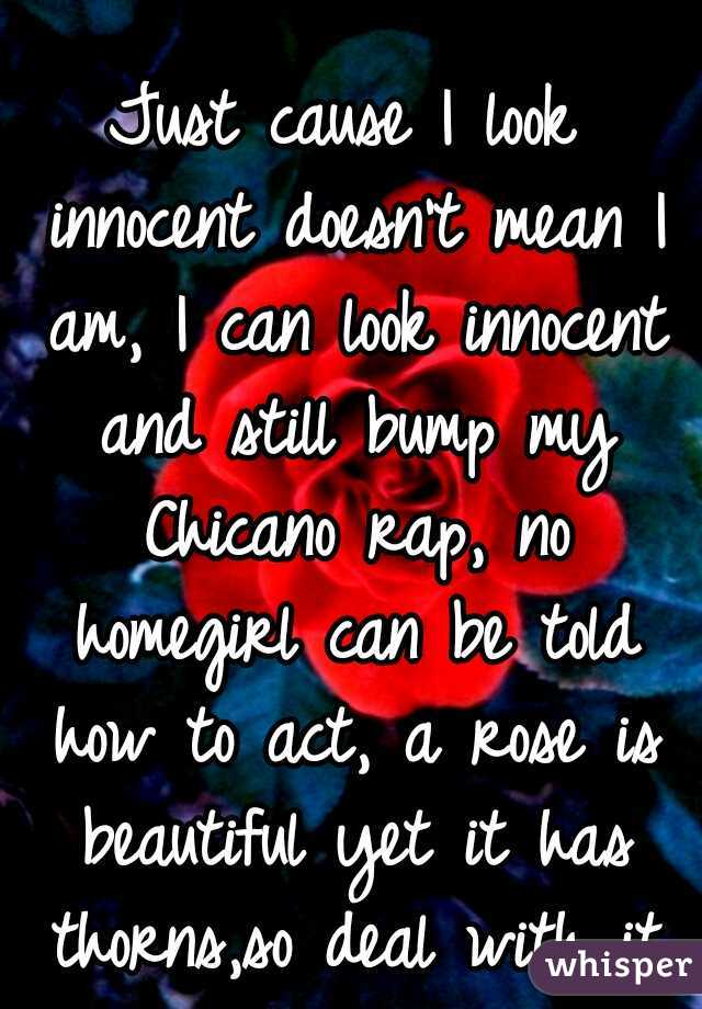 Just cause I look innocent doesn't mean I am, I can look innocent and still bump my Chicano rap, no homegirl can be told how to act, a rose is beautiful yet it has thorns,so deal with it