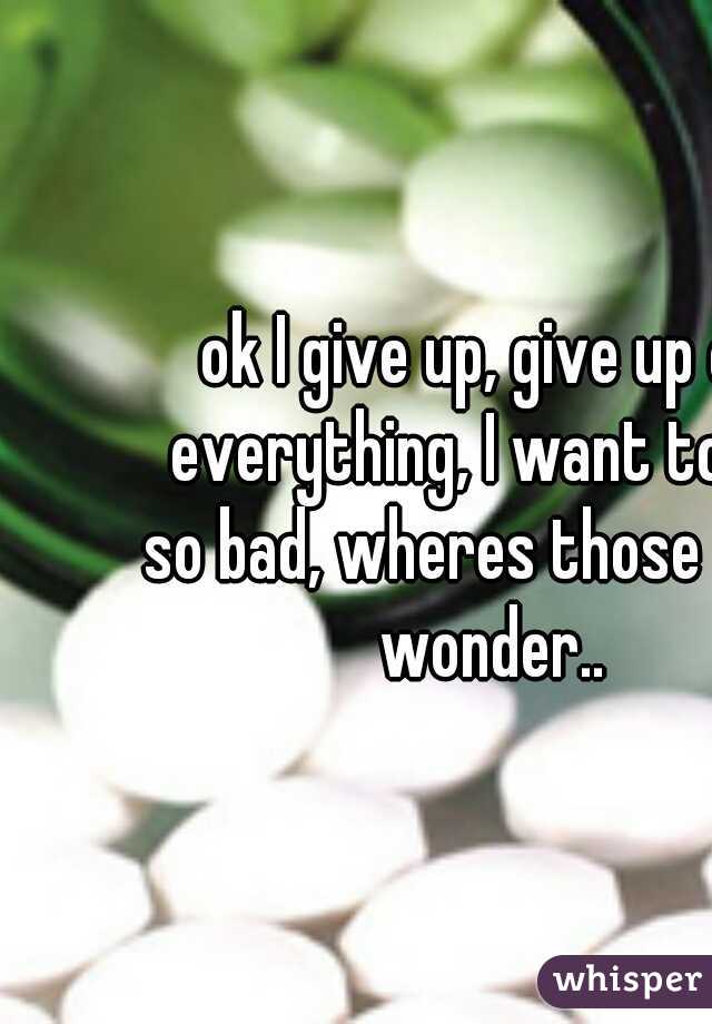 ok I give up, give up on everything, I want to die so bad, wheres those pills I wonder..