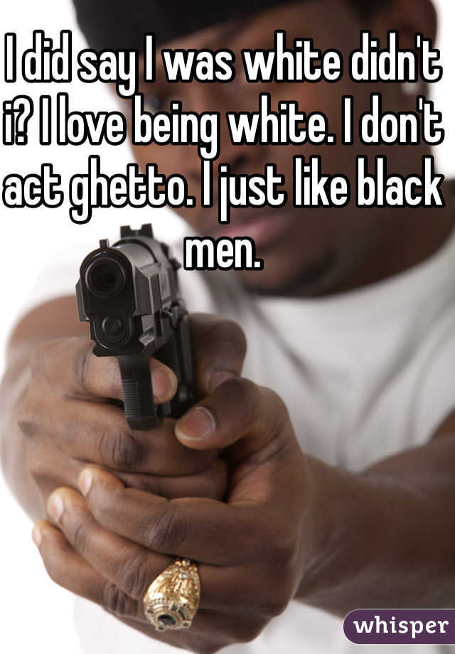 I did say I was white didn't i? I love being white. I don't act ghetto. I just like black men. 