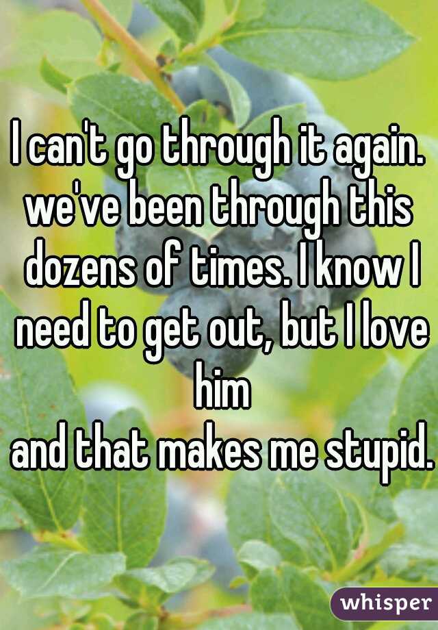 I can't go through it again.
we've been through this dozens of times. I know I need to get out, but I love him
 and that makes me stupid.