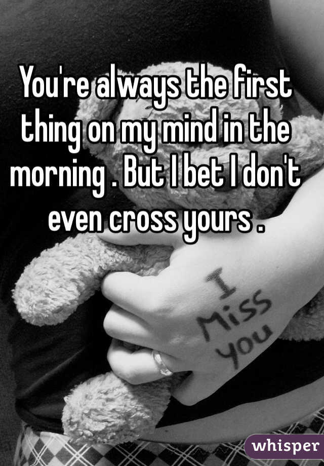 You're always the first thing on my mind in the morning . But I bet I don't even cross yours .