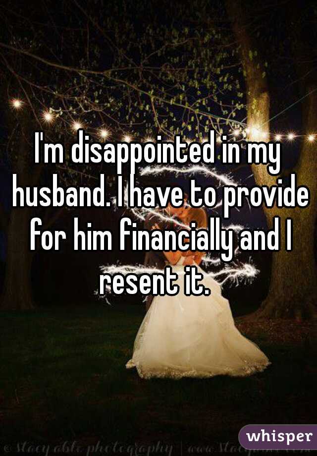 I'm disappointed in my husband. I have to provide for him financially and I resent it.  