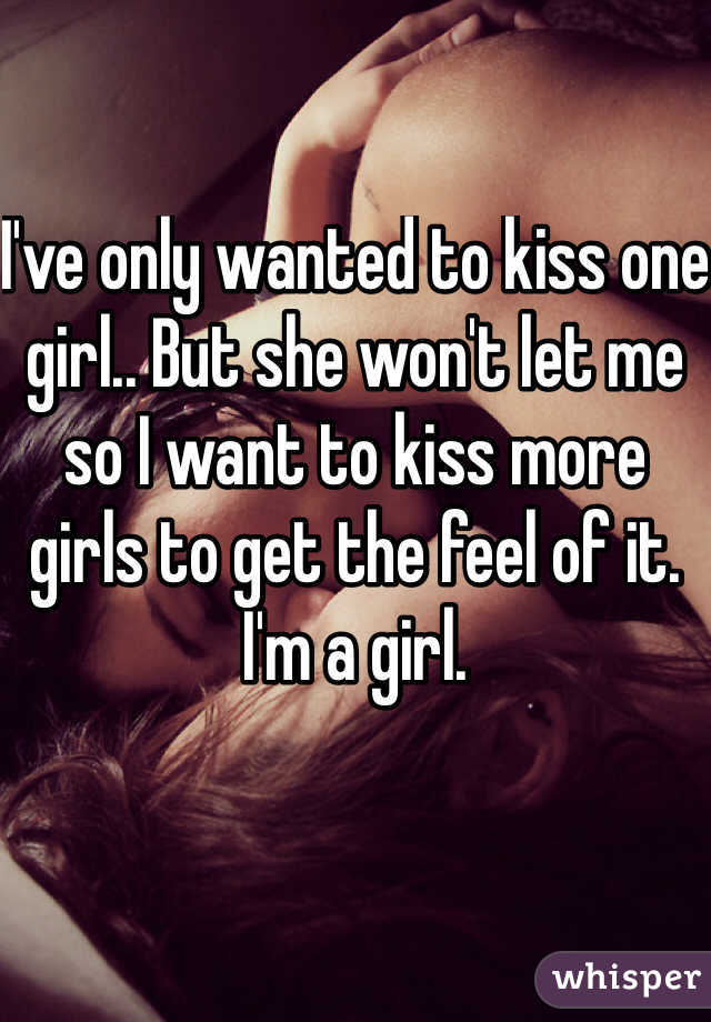 I've only wanted to kiss one girl.. But she won't let me so I want to kiss more girls to get the feel of it. I'm a girl.