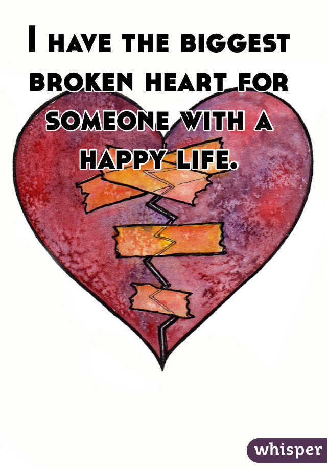 I have the biggest broken heart for someone with a happy life. 