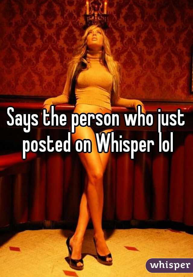 Says the person who just posted on Whisper lol