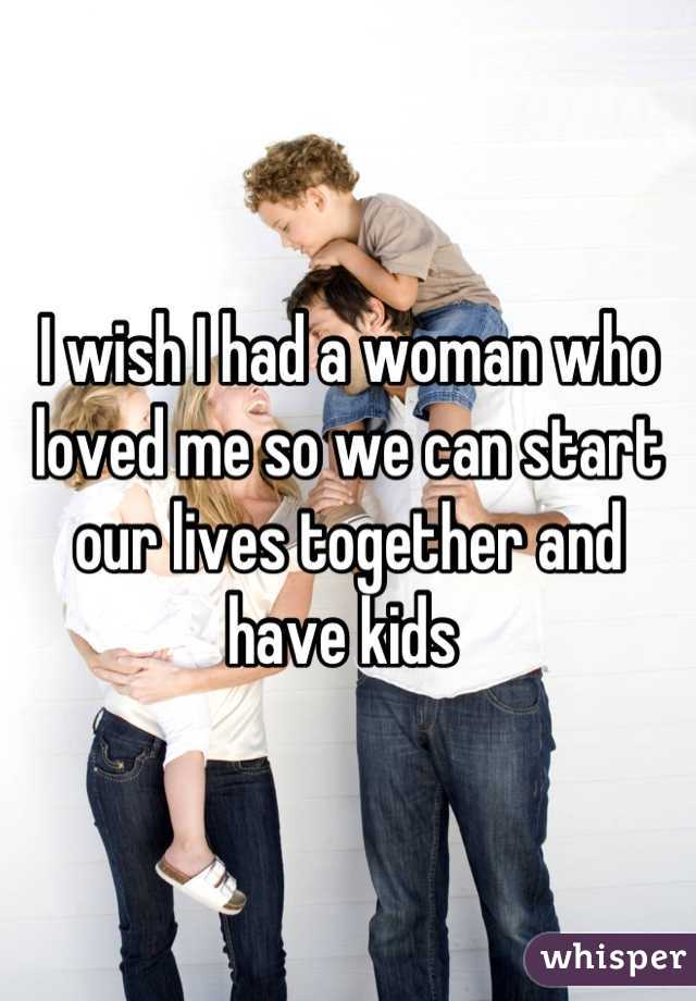 I wish I had a woman who loved me so we can start our lives together and have kids 