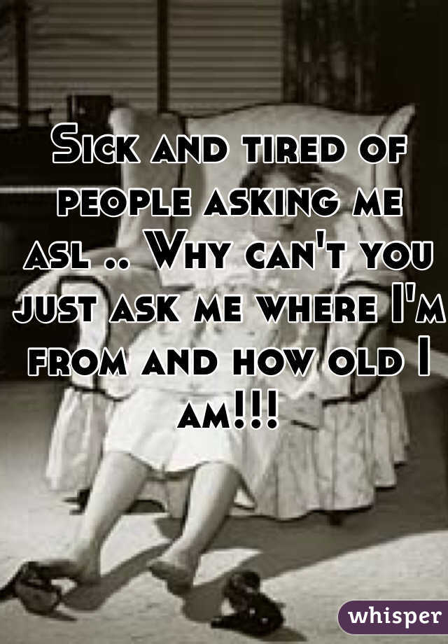 Sick and tired of people asking me asl .. Why can't you just ask me where I'm from and how old I am!!! 