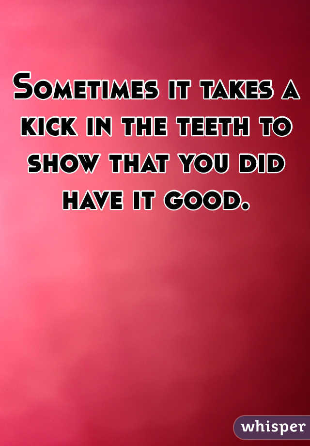 Sometimes it takes a kick in the teeth to show that you did have it good. 
