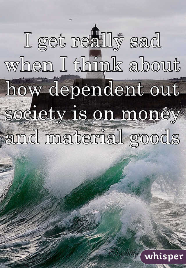 I get really sad when I think about how dependent out society is on money and material goods 