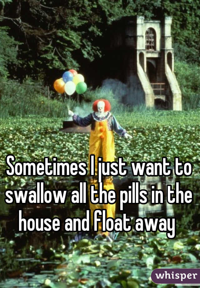 Sometimes I just want to swallow all the pills in the house and float away 