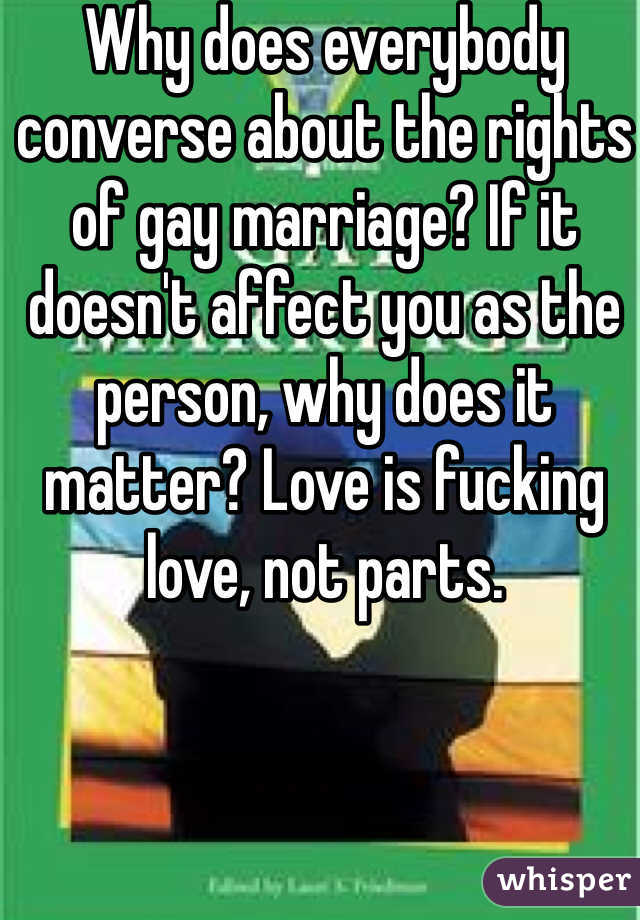 Why does everybody converse about the rights of gay marriage? If it doesn't affect you as the person, why does it matter? Love is fucking love, not parts.
