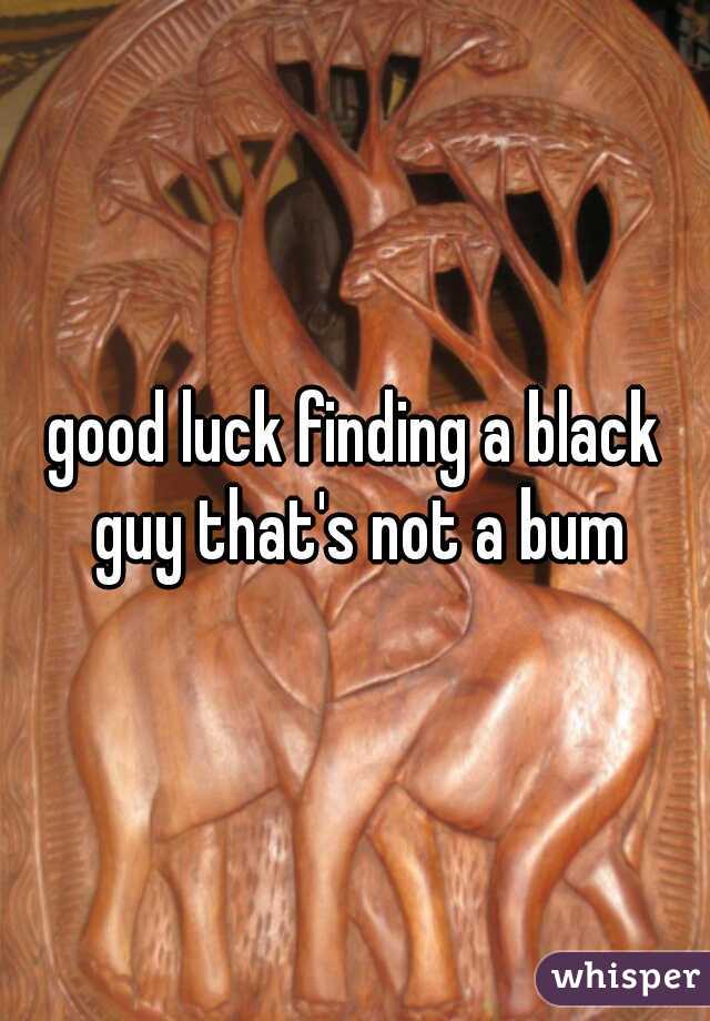 good luck finding a black guy that's not a bum