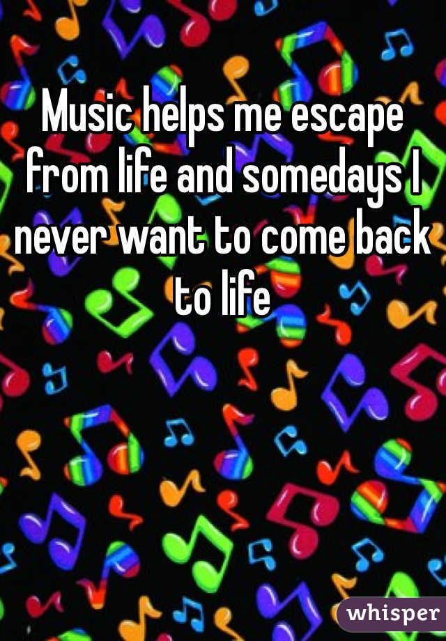 Music helps me escape from life and somedays I never want to come back to life