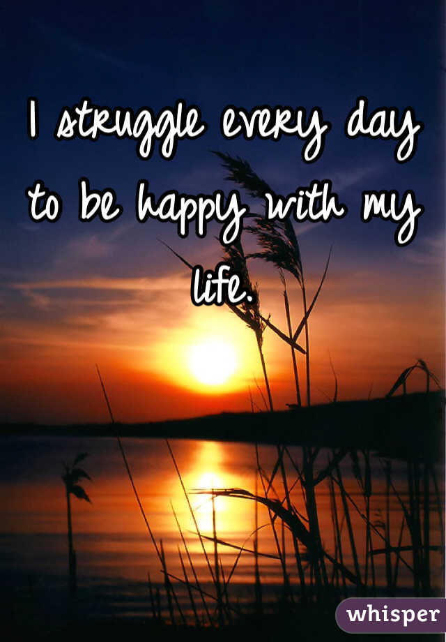 I struggle every day to be happy with my life. 