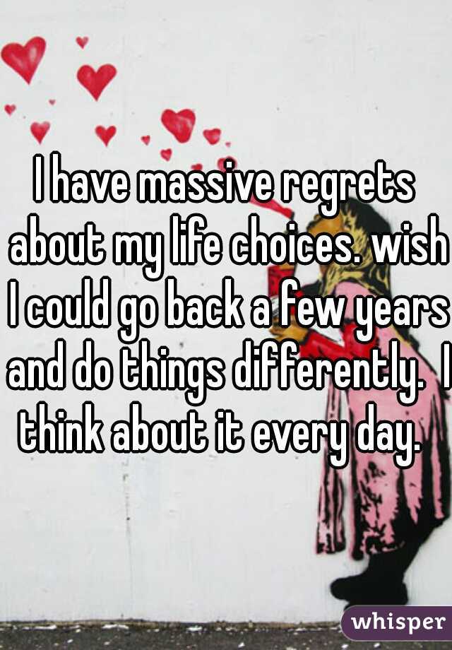 I have massive regrets about my life choices. wish I could go back a few years and do things differently.  I think about it every day.  