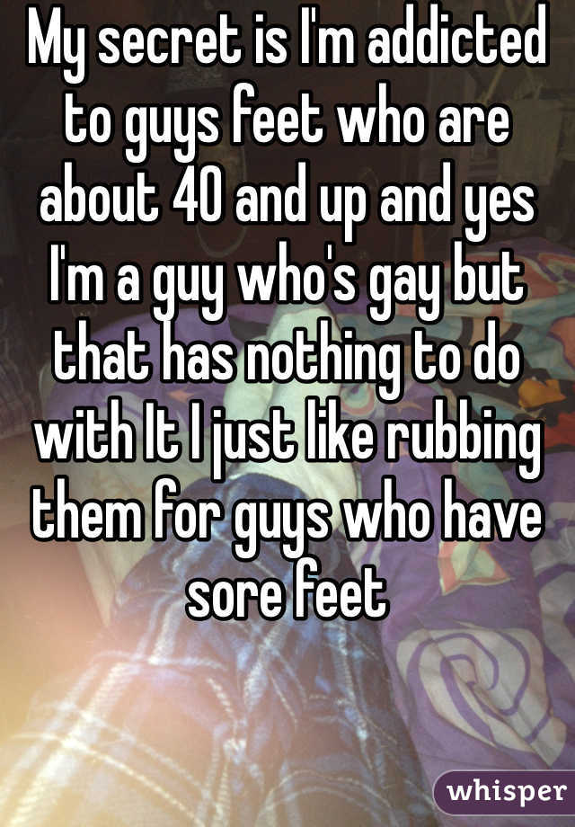 My secret is I'm addicted to guys feet who are about 40 and up and yes I'm a guy who's gay but that has nothing to do with It I just like rubbing them for guys who have sore feet 