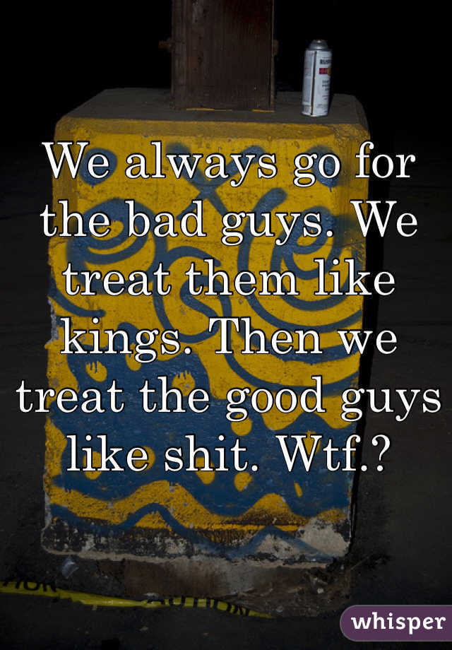 We always go for the bad guys. We treat them like kings. Then we treat the good guys like shit. Wtf.?