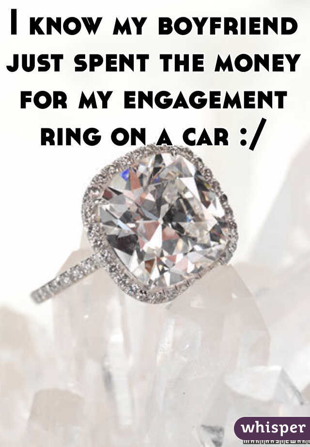 I know my boyfriend just spent the money for my engagement ring on a car :/ 