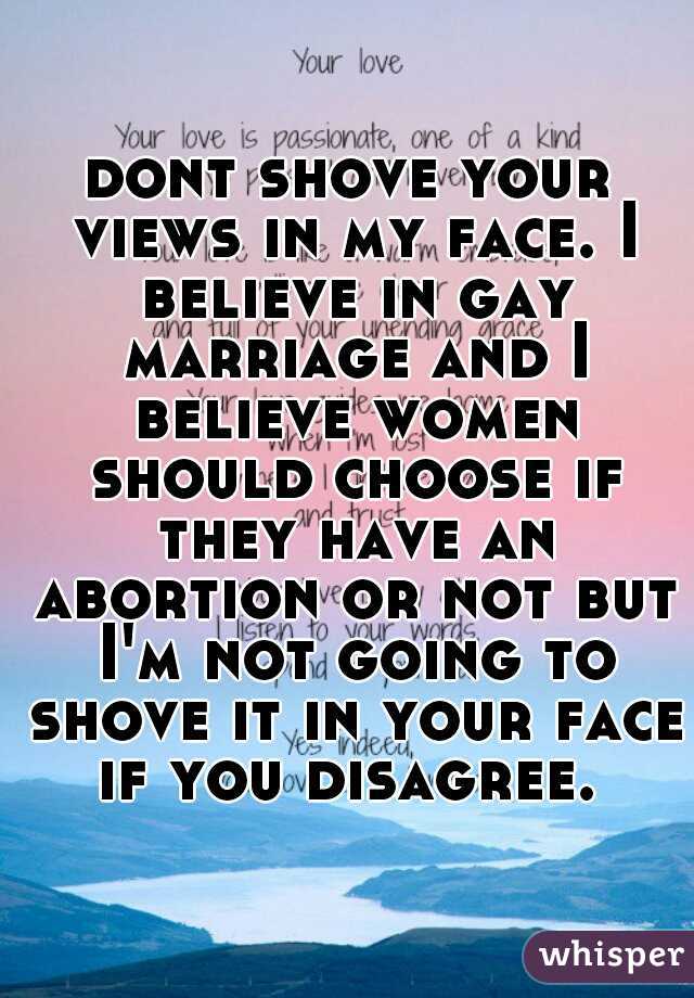dont shove your views in my face. I believe in gay marriage and I believe women should choose if they have an abortion or not but I'm not going to shove it in your face if you disagree. 