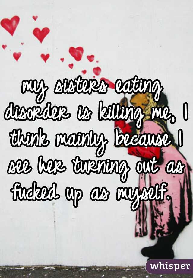 my sisters eating disorder is killing me, I think mainly because I see her turning out as fucked up as myself. 