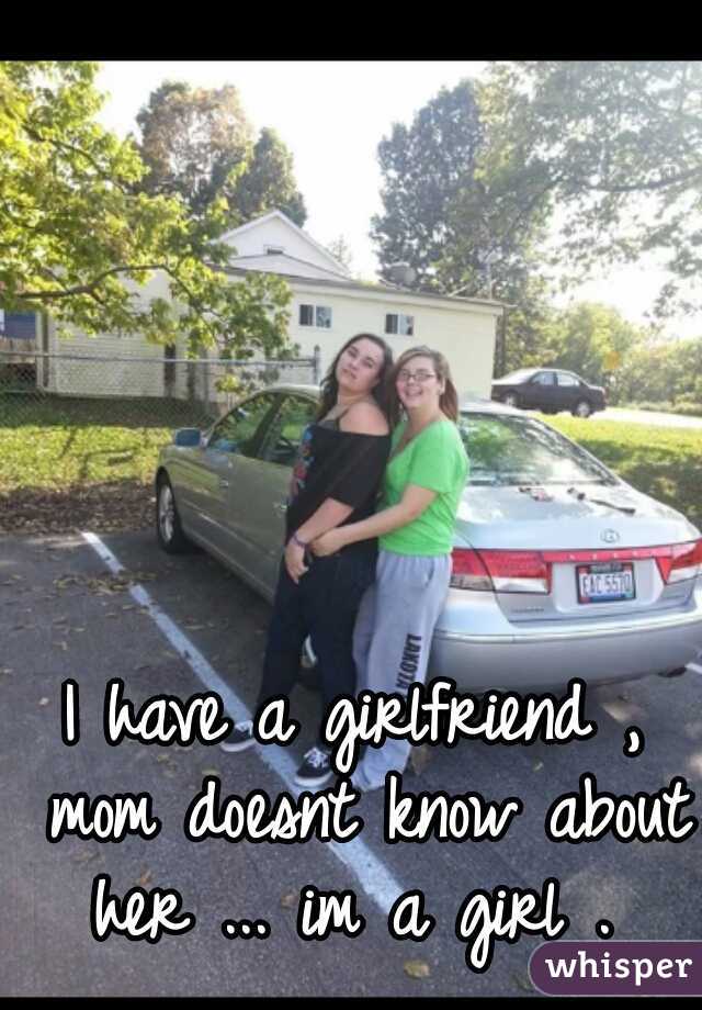 I have a girlfriend , mom doesnt know about her ... im a girl . 