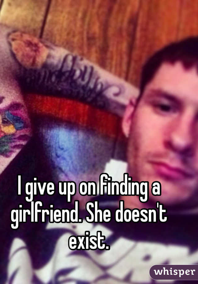 I give up on finding a girlfriend. She doesn't exist. 