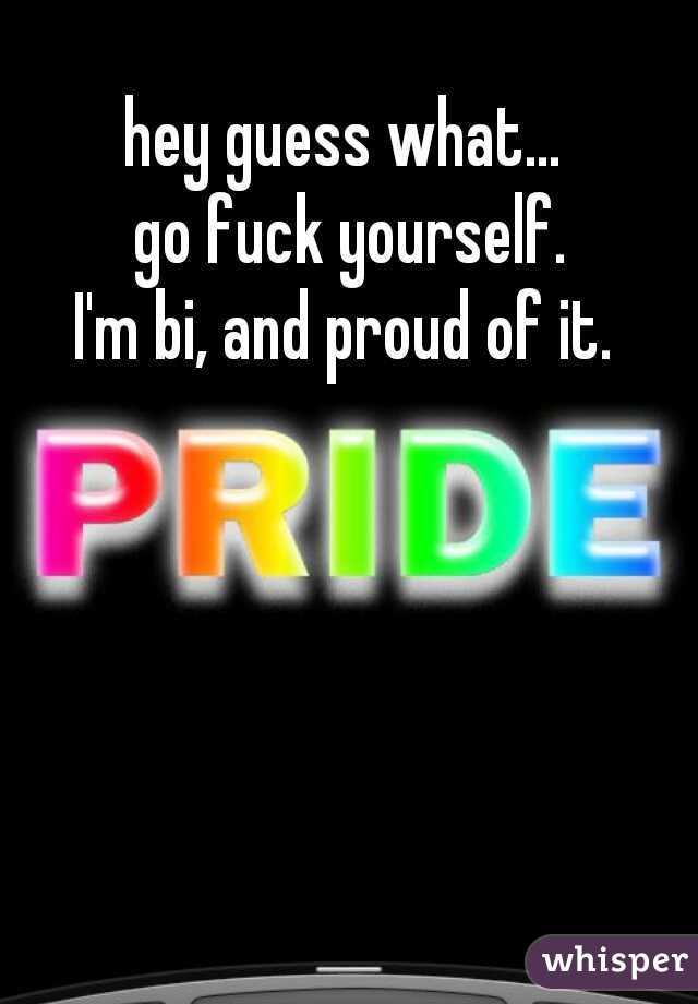 hey guess what...
 go fuck yourself.
I'm bi, and proud of it.