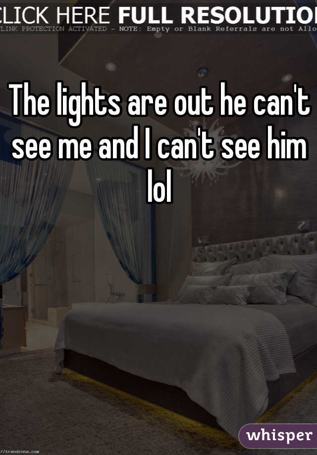 The lights are out he can't see me and I can't see him lol