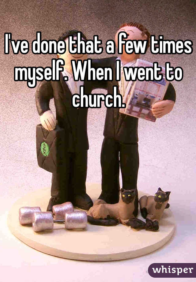 I've done that a few times myself. When I went to church. 