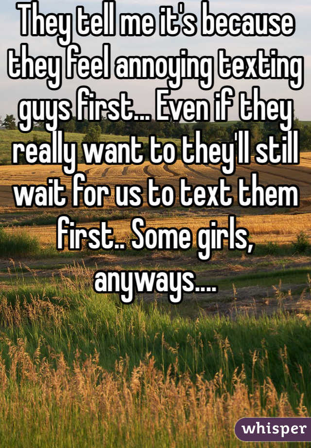 They tell me it's because they feel annoying texting guys first... Even if they really want to they'll still wait for us to text them first.. Some girls, anyways....