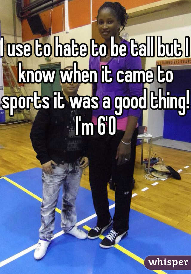I use to hate to be tall but I know when it came to sports it was a good thing! I'm 6'0